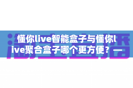懂你live智能盒子与懂你live聚合盒子哪个更方便？——两款家庭电视盒子深度对比选购指南