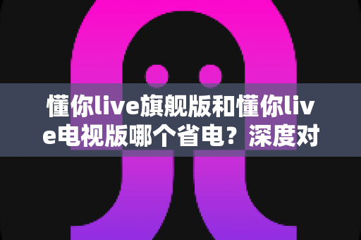 懂你live旗舰版和懂你live电视版哪个省电?深度对比分析与省电技巧全攻略 懂你live旗舰版和懂你live电视版哪个省电?深度对比分析与省电技巧全攻略
