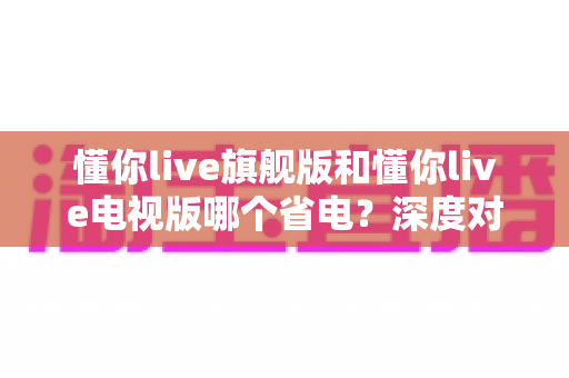 懂你live旗舰版和懂你live电视版哪个省电？深度对比分析与省电技巧全攻略