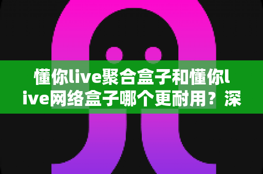 懂你live聚合盒子和懂你live网络盒子哪个更耐用？深度对比与选购全指南