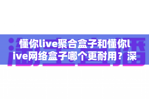 懂你live聚合盒子和懂你live网络盒子哪个更耐用？深度对比与选购全指南