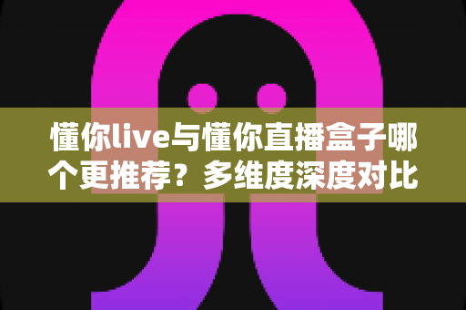 懂你live与懂你直播盒子哪个更推荐?多维度深度对比,帮你找到最适合自己的直播工具 懂你live与懂你直播盒子哪个更推荐?多维度深度对比,帮你找到最适合自己的直播工具