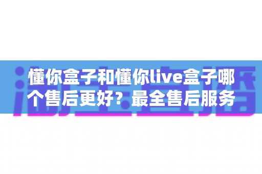 懂你盒子和懂你live盒子哪个售后更好?最全售后服务对比指南,看完再买不吃亏 懂你盒子和懂你live盒子哪个售后更好?最全售后服务对比指南,看完再买不吃亏