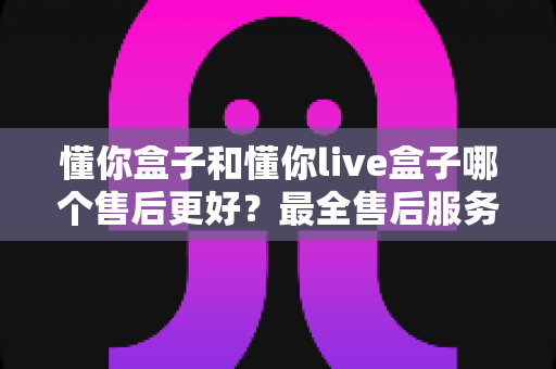 懂你盒子和懂你live盒子哪个售后更好?最全售后服务对比指南,看完再买不吃亏 懂你盒子和懂你live盒子哪个售后更好?最全售后服务对比指南,看完再买不吃亏