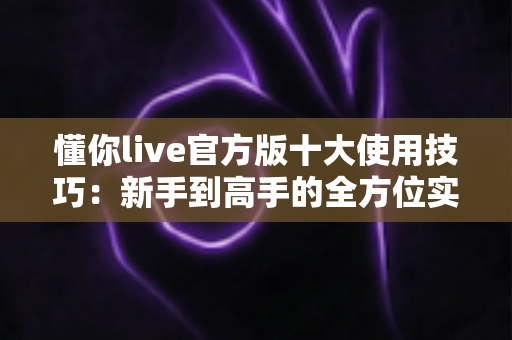 懂你live官方版十大使用技巧：新手到高手的全方位实战指南
