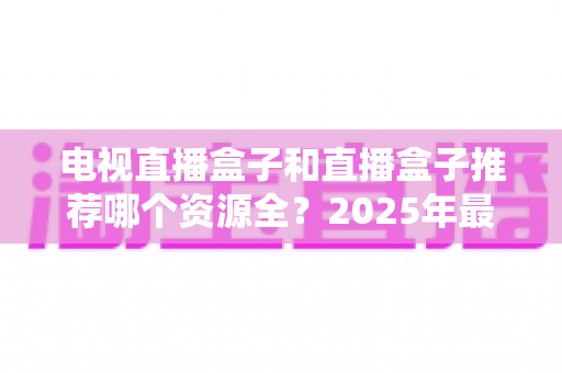 电视直播盒子和直播盒子推荐哪个资源全?2025年最全选购指南与资源深度对比 电视直播盒子和直播盒子推荐哪个资源全?2025年最全选购指南与资源深度对比