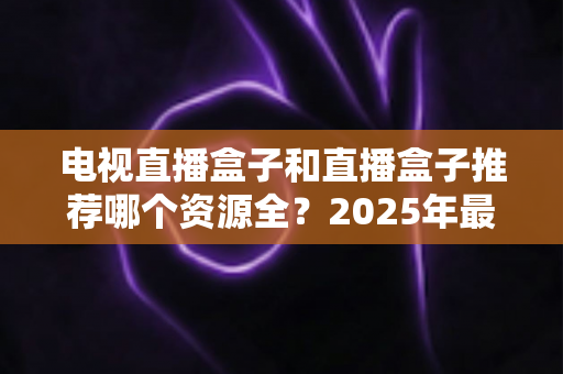 电视直播盒子和直播盒子推荐哪个资源全？2025年最全选购指南与资源深度对比
