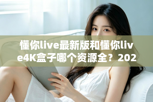 懂你live最新版和懂你live4K盒子哪个资源全？2025最全资源对比与选购指南