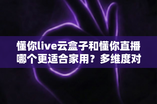 懂你live云盒子和懂你直播哪个更适合家用？多维度对比帮你找到最优家庭观影方案