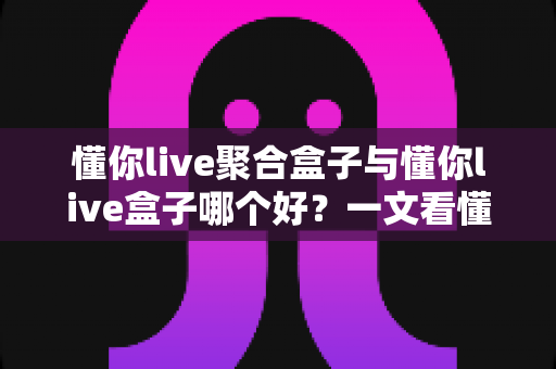 懂你live聚合盒子与懂你live盒子哪个好?一文看懂两者差异,选对不踩坑 懂你live聚合盒子与懂你live盒子哪个好?一文看懂两者差异,选对不踩坑