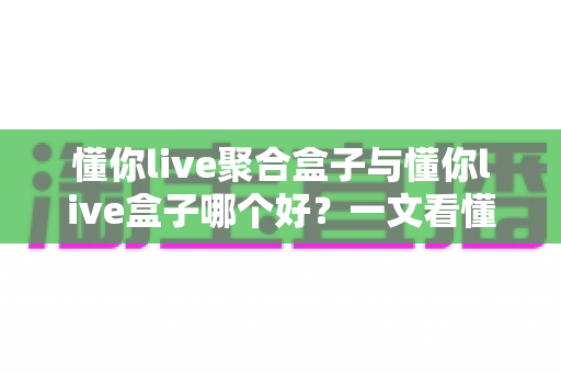 懂你live聚合盒子与懂你live盒子哪个好?一文看懂两者差异,选对不踩坑 懂你live聚合盒子与懂你live盒子哪个好?一文看懂两者差异,选对不踩坑