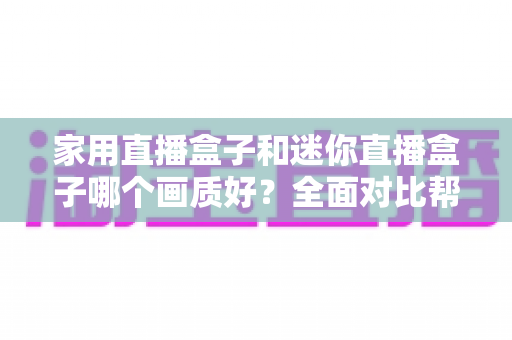 家用直播盒子和迷你直播盒子哪个画质好？全面对比帮你找到高清画质最优解