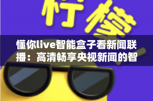 懂你live智能盒子看新闻联播：高清畅享央视新闻的智能电视盒完全使用指南