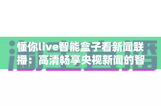 懂你live智能盒子看新闻联播：高清畅享央视新闻的智能电视盒完全使用指南