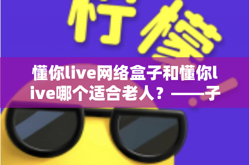 懂你live网络盒子和懂你live哪个适合老人？——子女必看的长辈观影方案选购指南