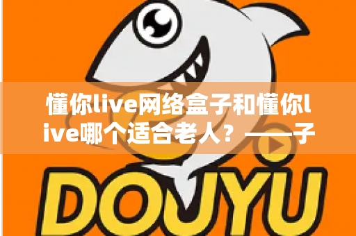 懂你live网络盒子和懂你live哪个适合老人？——子女必看的长辈观影方案选购指南