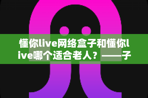 懂你live网络盒子和懂你live哪个适合老人？——子女必看的长辈观影方案选购指南