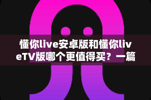 懂你live安卓版和懂你liveTV版哪个更值得买?一篇讲透差异的超实用选购指南 懂你live安卓版和懂你liveTV版哪个更值得买?一篇讲透差异的超实用选购指南