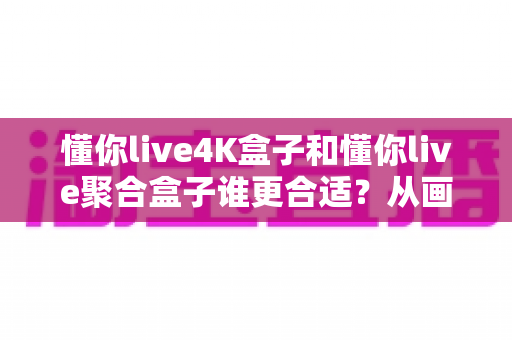懂你live4K盒子和懂你live聚合盒子谁更合适？从画质、资源到性价比的全维度选购指南