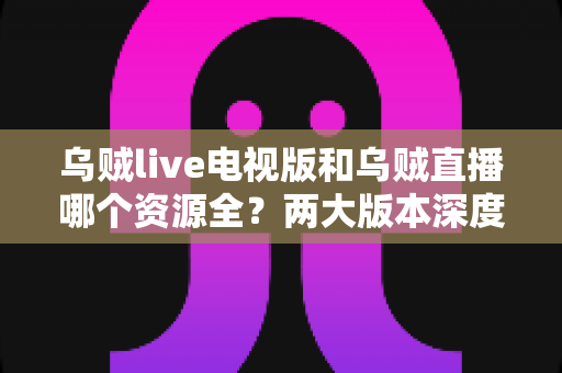 乌贼live电视版和乌贼直播哪个资源全?两大版本深度对比全解析 乌贼live电视版和乌贼直播哪个资源全?两大版本深度对比全解析