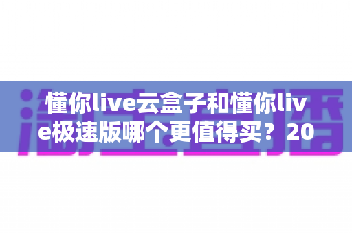 懂你live云盒子和懂你live极速版哪个更值得买?2025年最全深度对比选购指南 懂你live云盒子和懂你live极速版哪个更值得买?2025年最全深度对比选购指南