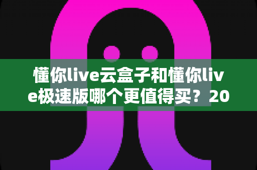 懂你live云盒子和懂你live极速版哪个更值得买?2025年最全深度对比选购指南 懂你live云盒子和懂你live极速版哪个更值得买?2025年最全深度对比选购指南
