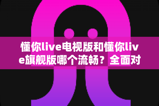 懂你live电视版和懂你live旗舰版哪个流畅？全面对比帮你选出最顺滑的观看体验