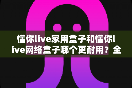 懂你live家用盒子和懂你live网络盒子哪个更耐用？全方位耐用性深度测评与选购指南