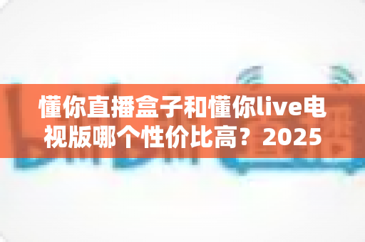 懂你直播盒子和懂你live电视版哪个性价比高？2025最全对比评测与选购避坑指南