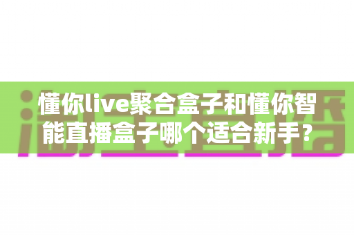 懂你live聚合盒子和懂你智能直播盒子哪个适合新手？一文读懂选购要点与避坑指南