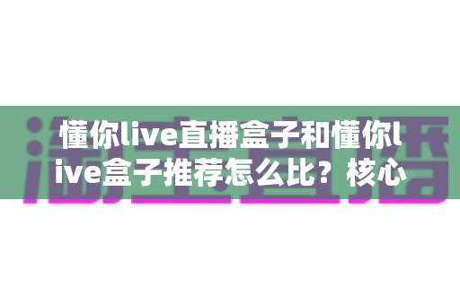 懂你live直播盒子和懂你live盒子推荐怎么比？核心差异与选购避坑全指南
