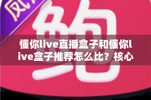 懂你live直播盒子和懂你live盒子推荐怎么比？核心差异与选购避坑全指南