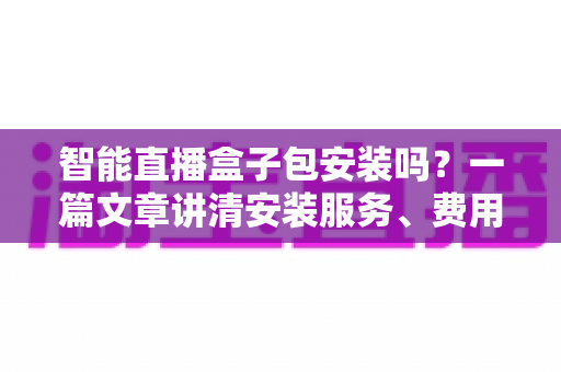 智能直播盒子包安装吗？一篇文章讲清安装服务、费用与避坑要点