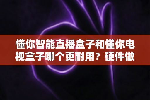 懂你智能直播盒子和懂你电视盒子哪个更耐用？硬件做工、散热设计与使用寿命深度对比全解析