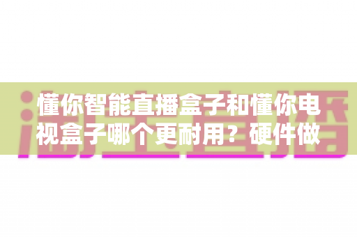 懂你智能直播盒子和懂你电视盒子哪个更耐用？硬件做工、散热设计与使用寿命深度对比全解析