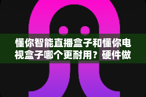 懂你智能直播盒子和懂你电视盒子哪个更耐用？硬件做工、散热设计与使用寿命深度对比全解析