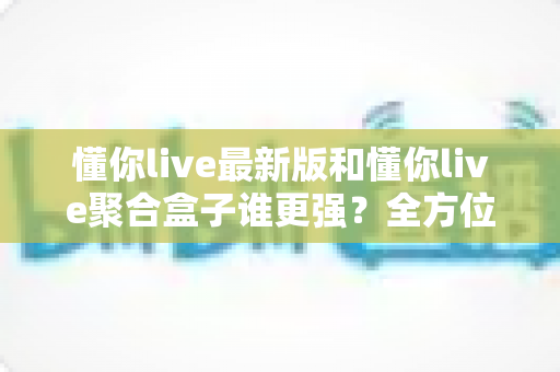 懂你live最新版和懂你live聚合盒子谁更强?全方位深度对比帮你选出最适合自己的观影利器 懂你live最新版和懂你live聚合盒子谁更强?全方位深度对比帮你选出最适合自己的观影利器