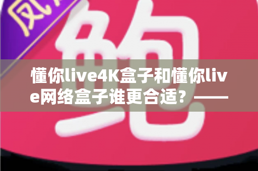 懂你live4K盒子和懂你live网络盒子谁更合适?——2024年最全选购对比指南,看完不再纠结 懂你live4K盒子和懂你live网络盒子谁更合适?——2024年最全选购对比指南,看完不再纠结