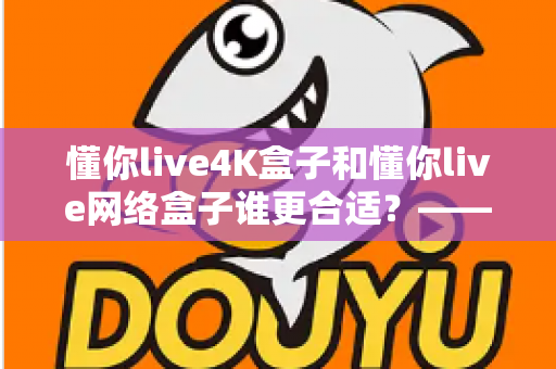 懂你live4K盒子和懂你live网络盒子谁更合适？——2024年最全选购对比指南，看完不再纠结