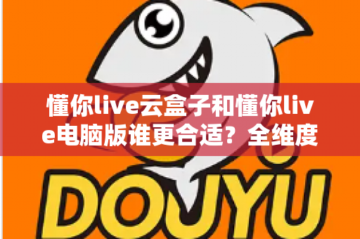 懂你live云盒子和懂你live电脑版谁更合适?全维度深度对比,帮你一次选对直播工具 懂你live云盒子和懂你live电脑版谁更合适?全维度深度对比,帮你一次选对直播工具