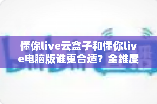 懂你live云盒子和懂你live电脑版谁更合适?全维度深度对比,帮你一次选对直播工具 懂你live云盒子和懂你live电脑版谁更合适?全维度深度对比,帮你一次选对直播工具