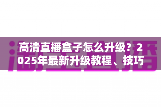 高清直播盒子怎么升级？2025年最新升级教程、技巧与常见问题一站式指南