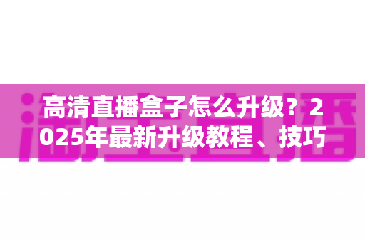 高清直播盒子怎么升级？2025年最新升级教程、技巧与常见问题一站式指南
