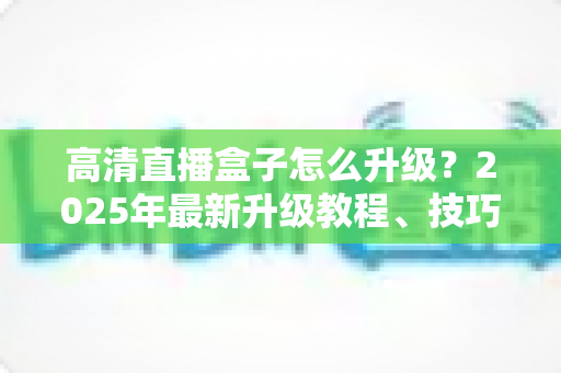 高清直播盒子怎么升级？2025年最新升级教程、技巧与常见问题一站式指南