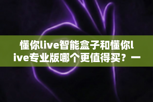 懂你live智能盒子和懂你live专业版哪个更值得买?一篇文章帮你彻底搞懂选购难题 懂你live智能盒子和懂你live专业版哪个更值得买?一篇文章帮你彻底搞懂选购难题
