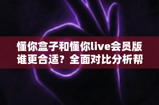 懂你盒子和懂你live会员版谁更合适?全面对比分析帮你找到最佳答案 懂你盒子和懂你live会员版谁更合适?全面对比分析帮你找到最佳答案