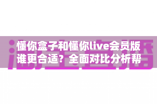懂你盒子和懂你live会员版谁更合适?全面对比分析帮你找到最佳答案 懂你盒子和懂你live会员版谁更合适?全面对比分析帮你找到最佳答案