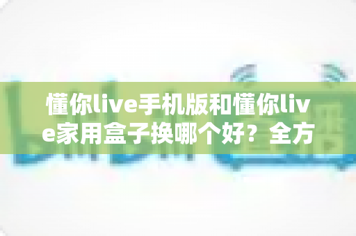 懂你live手机版和懂你live家用盒子换哪个好？全方位深度对比助你选对设备不踩坑