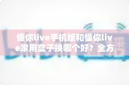 懂你live手机版和懂你live家用盒子换哪个好？全方位深度对比助你选对设备不踩坑