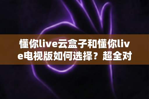 懂你live云盒子和懂你live电视版如何选择？超全对比选购攻略助你一步到位
